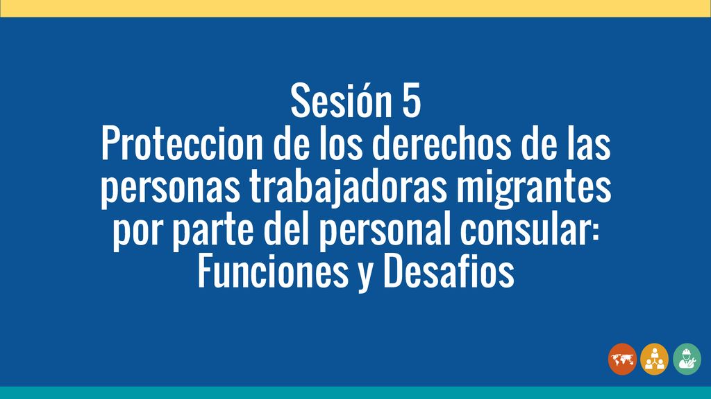 Sesión 5 Proteccion de los derechos de las personas trabajadoras migrantes por parte del personal consular: Funciones y Desafios.