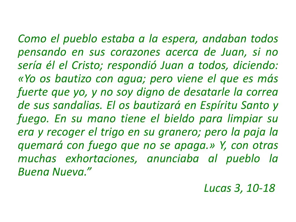 Como el pueblo estaba a la espera, andaban todos pensando en sus corazones acerca de Juan, si no sería él el Cristo; respondió Juan a todos, diciendo: «Yo os bautizo con agua; pero viene el que es más fuerte que yo, y no soy digno de desatarle la correa de sus sandalias. El os bautizará en Espíritu Santo y fuego. En su mano tiene el bieldo para limpiar su era y recoger el trigo en su granero; pero la paja la quemará con fuego que no se apaga.» Y, con otras muchas exhortaciones, anunciaba al pueblo la Buena Nueva.