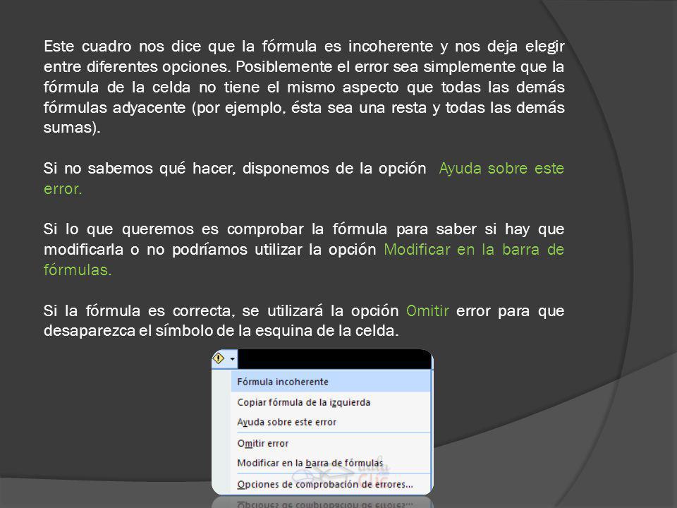 Este cuadro nos dice que la fórmula es incoherente y nos deja elegir entre diferentes opciones. Posiblemente el error sea simplemente que la fórmula de la celda no tiene el mismo aspecto que todas las demás fórmulas adyacente (por ejemplo, ésta sea una resta y todas las demás sumas).