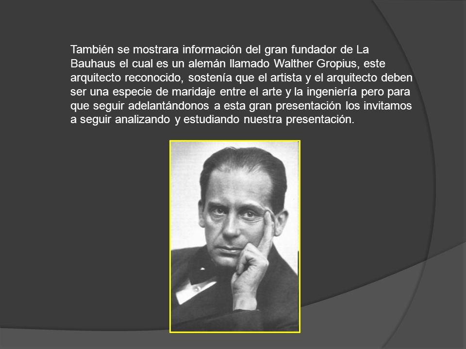 También se mostrara información del gran fundador de La Bauhaus el cual es un alemán llamado Walther Gropius, este arquitecto reconocido, sostenía que el artista y el arquitecto deben ser una especie de maridaje entre el arte y la ingeniería pero para que seguir adelantándonos a esta gran presentación los invitamos a seguir analizando y estudiando nuestra presentación.