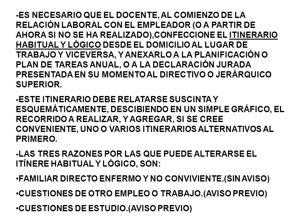 -ES NECESARIO QUE EL DOCENTE, AL COMIENZO DE LA RELACIÓN LABORAL CON EL EMPLEADOR (O A PARTIR DE AHORA SI NO SE HA REALIZADO),CONFECCIONE EL ITINERARIO HABITUAL Y LÓGICO DESDE EL DOMICILIO AL LUGAR DE TRABAJO Y VICEVERSA, Y ANEXARLO A LA PLANIFICACIÓN O PLAN DE TAREAS ANUAL, O A LA DECLARACIÓN JURADA PRESENTADA EN SU MOMENTO AL DIRECTIVO O JERÁRQUICO SUPERIOR.