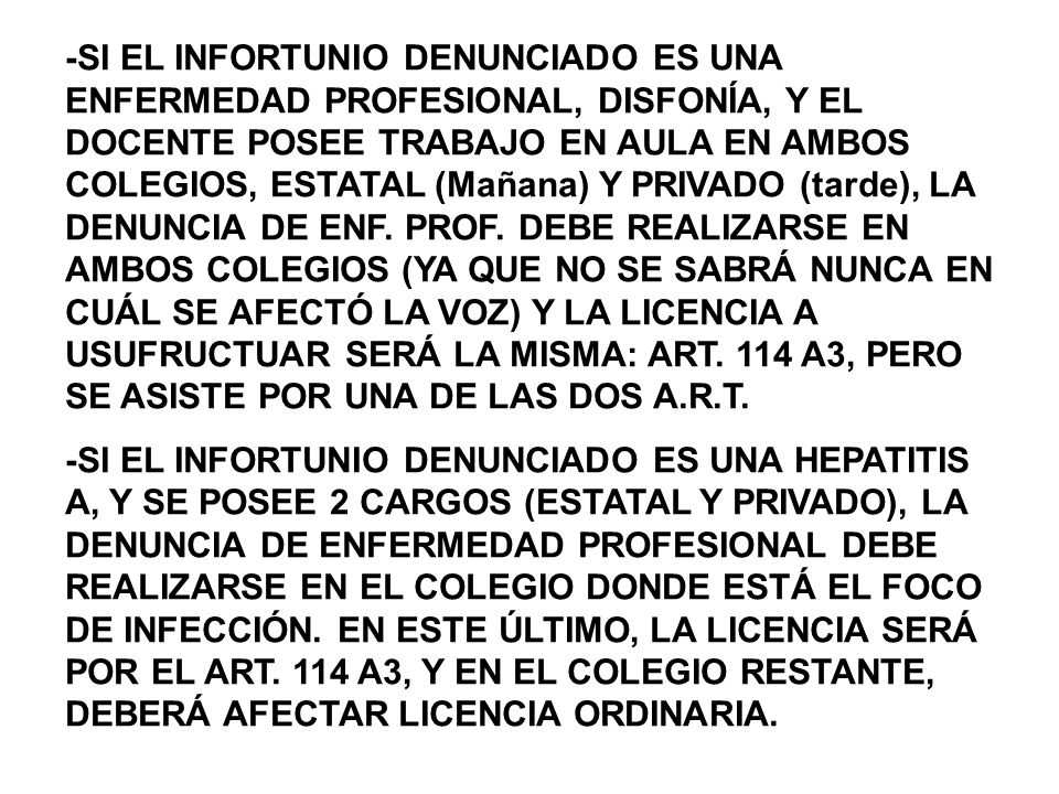-SI EL INFORTUNIO DENUNCIADO ES UNA ENFERMEDAD PROFESIONAL, DISFONÍA, Y EL DOCENTE POSEE TRABAJO EN AULA EN AMBOS COLEGIOS, ESTATAL (Mañana) Y PRIVADO (tarde), LA DENUNCIA DE ENF. PROF. DEBE REALIZARSE EN AMBOS COLEGIOS (YA QUE NO SE SABRÁ NUNCA EN CUÁL SE AFECTÓ LA VOZ) Y LA LICENCIA A USUFRUCTUAR SERÁ LA MISMA: ART. 114 A3, PERO SE ASISTE POR UNA DE LAS DOS A.R.T.