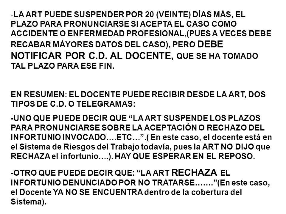 -LA ART PUEDE SUSPENDER POR 20 (VEINTE) DÍAS MÁS, EL PLAZO PARA PRONUNCIARSE SI ACEPTA EL CASO COMO ACCIDENTE O ENFERMEDAD PROFESIONAL,(PUES A VECES DEBE RECABAR MÁYORES DATOS DEL CASO), PERO DEBE NOTIFICAR POR C.D. AL DOCENTE, QUE SE HA TOMADO TAL PLAZO PARA ESE FIN.