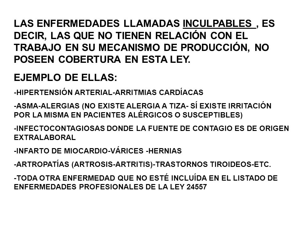 LAS ENFERMEDADES LLAMADAS INCULPABLES , ES DECIR, LAS QUE NO TIENEN RELACIÓN CON EL TRABAJO EN SU MECANISMO DE PRODUCCIÓN, NO POSEEN COBERTURA EN ESTA LEY.
