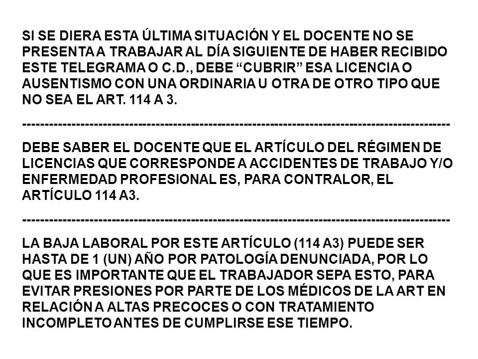 SI SE DIERA ESTA ÚLTIMA SITUACIÓN Y EL DOCENTE NO SE PRESENTA A TRABAJAR AL DÍA SIGUIENTE DE HABER RECIBIDO ESTE TELEGRAMA O C.D., DEBE CUBRIR ESA LICENCIA O AUSENTISMO CON UNA ORDINARIA U OTRA DE OTRO TIPO QUE NO SEA EL ART. 114 A 3.