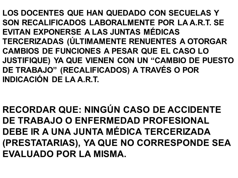 LOS DOCENTES QUE HAN QUEDADO CON SECUELAS Y SON RECALIFICADOS LABORALMENTE POR LA A.R.T. SE EVITAN EXPONERSE A LAS JUNTAS MÉDICAS TERCERIZADAS (ÚLTIMAMENTE RENUENTES A OTORGAR CAMBIOS DE FUNCIONES A PESAR QUE EL CASO LO JUSTIFIQUE) YA QUE VIENEN CON UN CAMBIO DE PUESTO DE TRABAJO (RECALIFICADOS) A TRAVÉS O POR INDICACIÓN DE LA A.R.T.