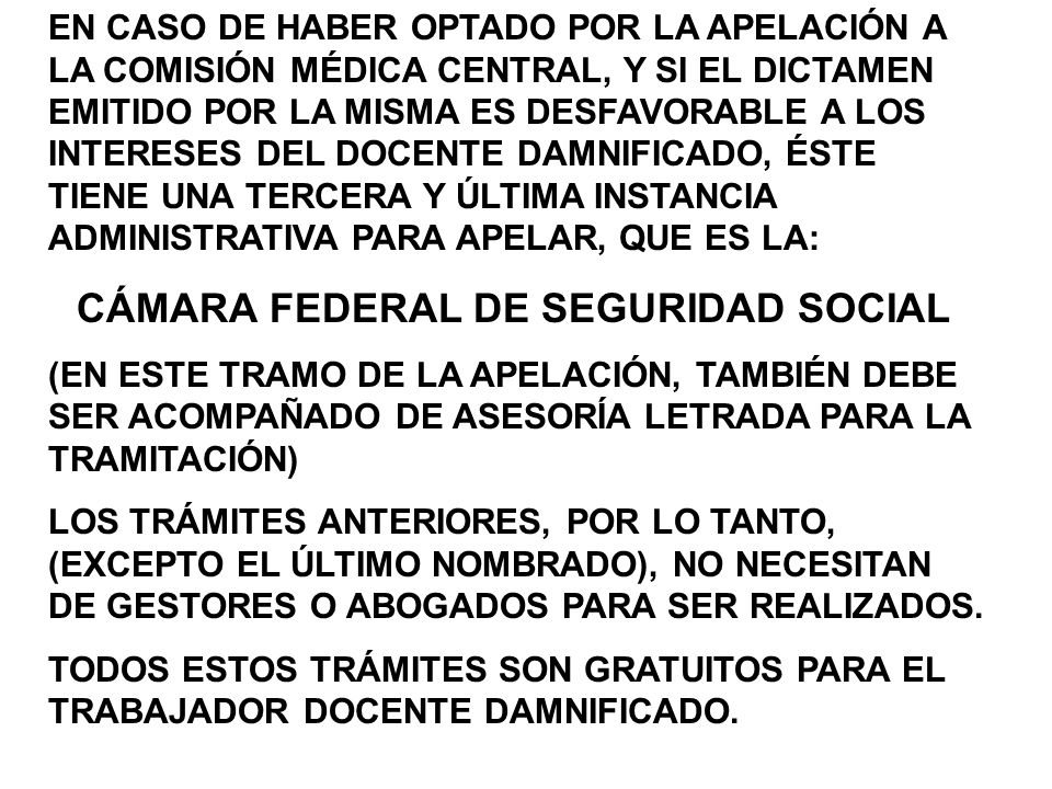 EN CASO DE HABER OPTADO POR LA APELACIÓN A LA COMISIÓN MÉDICA CENTRAL, Y SI EL DICTAMEN EMITIDO POR LA MISMA ES DESFAVORABLE A LOS INTERESES DEL DOCENTE DAMNIFICADO, ÉSTE TIENE UNA TERCERA Y ÚLTIMA INSTANCIA ADMINISTRATIVA PARA APELAR, QUE ES LA: