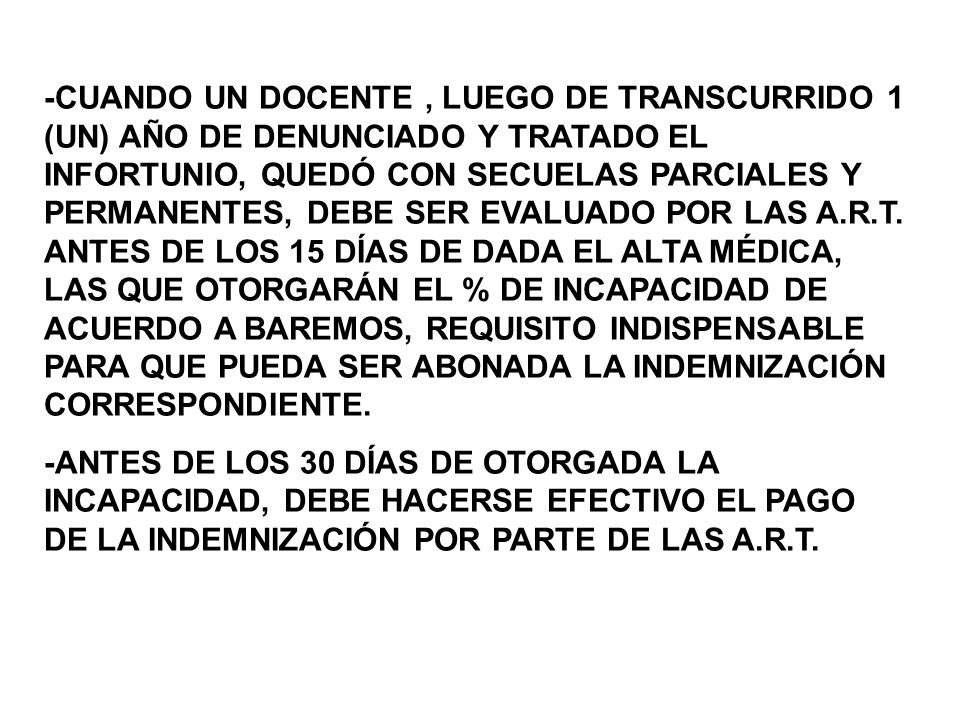 -CUANDO UN DOCENTE , LUEGO DE TRANSCURRIDO 1 (UN) AÑO DE DENUNCIADO Y TRATADO EL INFORTUNIO, QUEDÓ CON SECUELAS PARCIALES Y PERMANENTES, DEBE SER EVALUADO POR LAS A.R.T. ANTES DE LOS 15 DÍAS DE DADA EL ALTA MÉDICA, LAS QUE OTORGARÁN EL % DE INCAPACIDAD DE ACUERDO A BAREMOS, REQUISITO INDISPENSABLE PARA QUE PUEDA SER ABONADA LA INDEMNIZACIÓN CORRESPONDIENTE.