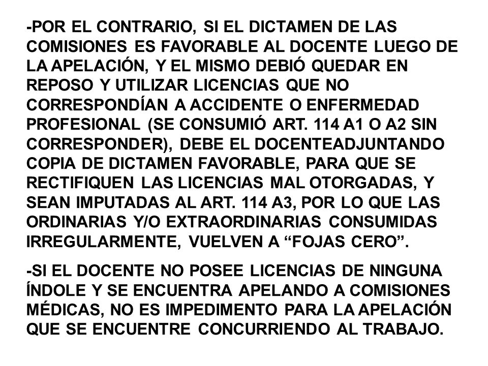 -POR EL CONTRARIO, SI EL DICTAMEN DE LAS COMISIONES ES FAVORABLE AL DOCENTE LUEGO DE LA APELACIÓN, Y EL MISMO DEBIÓ QUEDAR EN REPOSO Y UTILIZAR LICENCIAS QUE NO CORRESPONDÍAN A ACCIDENTE O ENFERMEDAD PROFESIONAL (SE CONSUMIÓ ART. 114 A1 O A2 SIN CORRESPONDER), DEBE EL DOCENTEADJUNTANDO COPIA DE DICTAMEN FAVORABLE, PARA QUE SE RECTIFIQUEN LAS LICENCIAS MAL OTORGADAS, Y SEAN IMPUTADAS AL ART. 114 A3, POR LO QUE LAS ORDINARIAS Y/O EXTRAORDINARIAS CONSUMIDAS IRREGULARMENTE, VUELVEN A FOJAS CERO .