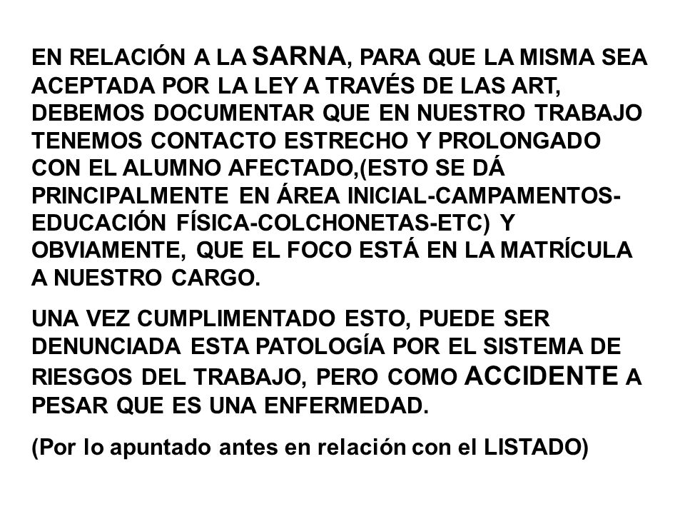 EN RELACIÓN A LA SARNA, PARA QUE LA MISMA SEA ACEPTADA POR LA LEY A TRAVÉS DE LAS ART, DEBEMOS DOCUMENTAR QUE EN NUESTRO TRABAJO TENEMOS CONTACTO ESTRECHO Y PROLONGADO CON EL ALUMNO AFECTADO,(ESTO SE DÁ PRINCIPALMENTE EN ÁREA INICIAL-CAMPAMENTOS-EDUCACIÓN FÍSICA-COLCHONETAS-ETC) Y OBVIAMENTE, QUE EL FOCO ESTÁ EN LA MATRÍCULA A NUESTRO CARGO.