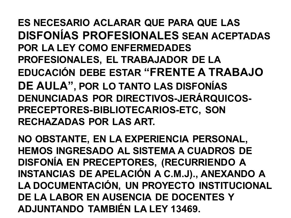 ES NECESARIO ACLARAR QUE PARA QUE LAS DISFONÍAS PROFESIONALES SEAN ACEPTADAS POR LA LEY COMO ENFERMEDADES PROFESIONALES, EL TRABAJADOR DE LA EDUCACIÓN DEBE ESTAR FRENTE A TRABAJO DE AULA , POR LO TANTO LAS DISFONÍAS DENUNCIADAS POR DIRECTIVOS-JERÁRQUICOS-PRECEPTORES-BIBLIOTECARIOS-ETC, SON RECHAZADAS POR LAS ART.