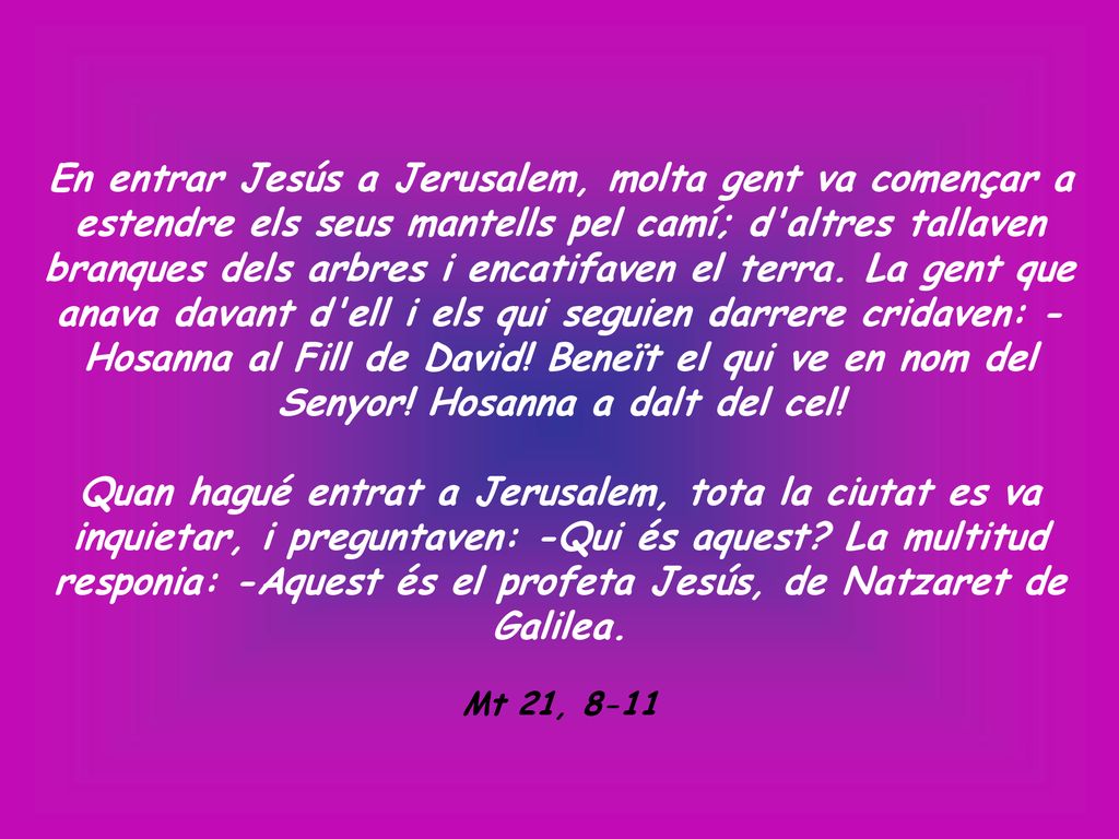 En entrar Jesús a Jerusalem, molta gent va començar a estendre els seus mantells pel camí; d altres tallaven branques dels arbres i encatifaven el terra. La gent que anava davant d ell i els qui seguien darrere cridaven: -Hosanna al Fill de David! Beneït el qui ve en nom del Senyor! Hosanna a dalt del cel!
