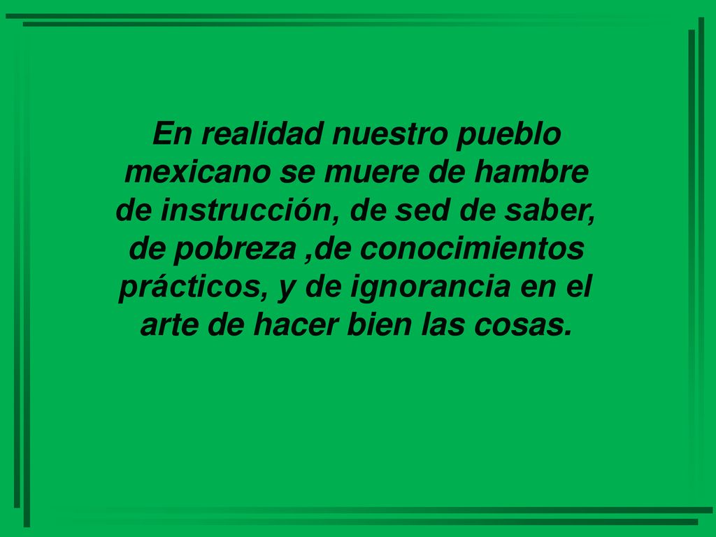 En realidad nuestro pueblo mexicano se muere de hambre de instrucción, de sed de saber, de pobreza ,de conocimientos prácticos, y de ignorancia en el arte de hacer bien las cosas.
