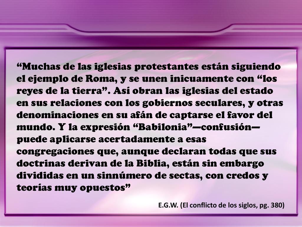 Muchas de las iglesias protestantes están siguiendo el ejemplo de Roma, y se unen inicuamente con los reyes de la tierra . Así obran las iglesias del estado en sus relaciones con los gobiernos seculares, y otras denominaciones en su afán de captarse el favor del mundo. Y la expresión Babilonia —confusión— puede aplicarse acertadamente a esas congregaciones que, aunque declaran todas que sus doctrinas derivan de la Biblia, están sin embargo divididas en un sinnúmero de sectas, con credos y teorías muy opuestos