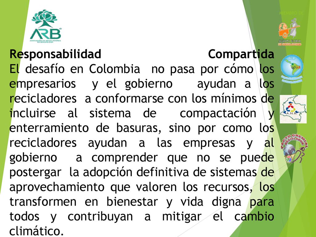 Responsabilidad Compartida El desafío en Colombia no pasa por cómo los empresarios y el gobierno ayudan a los recicladores a conformarse con los mínimos de incluirse al sistema de compactación y enterramiento de basuras, sino por como los recicladores ayudan a las empresas y al gobierno a comprender que no se puede postergar la adopción definitiva de sistemas de aprovechamiento que valoren los recursos, los transformen en bienestar y vida digna para todos y contribuyan a mitigar el cambio climático.