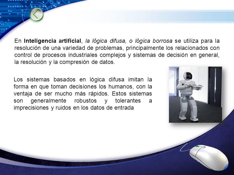 En Inteligencia artificial, la lógica difusa, o lógica borrosa se utiliza para la resolución de una variedad de problemas, principalmente los relacionados con control de procesos industriales complejos y sistemas de decisión en general, la resolución y la compresión de datos.