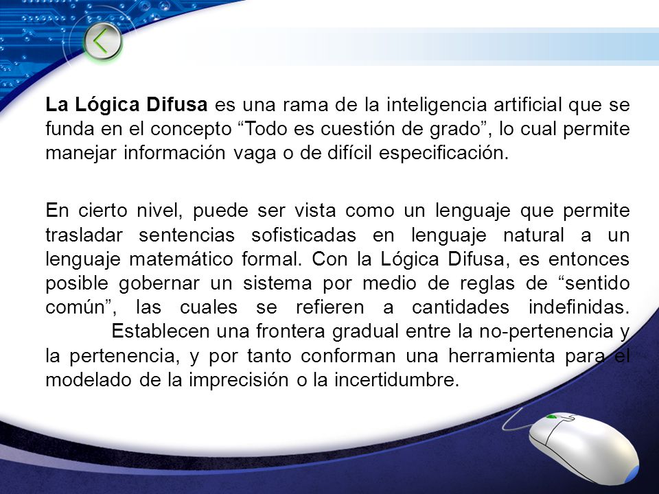 La Lógica Difusa es una rama de la inteligencia artificial que se funda en el concepto Todo es cuestión de grado , lo cual permite manejar información vaga o de difícil especificación.