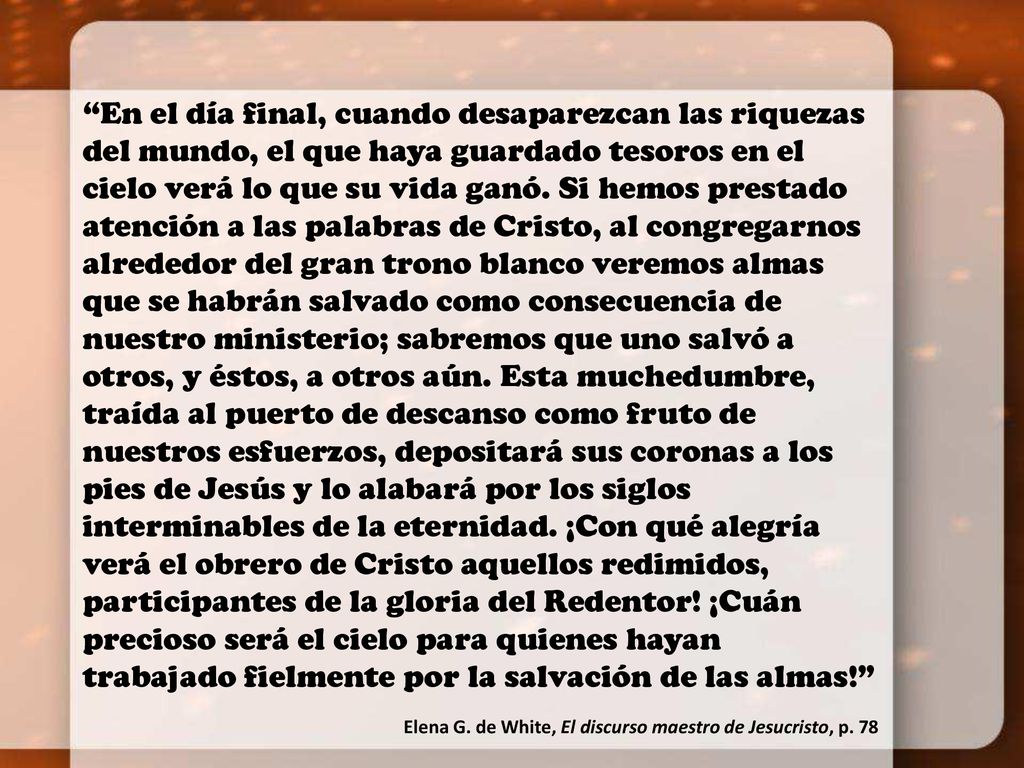 En el día final, cuando desaparezcan las riquezas del mundo, el que haya guardado tesoros en el cielo verá lo que su vida ganó. Si hemos prestado atención a las palabras de Cristo, al congregarnos alrededor del gran trono blanco veremos almas que se habrán salvado como consecuencia de nuestro ministerio; sabremos que uno salvó a otros, y éstos, a otros aún. Esta muchedumbre, traída al puerto de descanso como fruto de nuestros esfuerzos, depositará sus coronas a los pies de Jesús y lo alabará por los siglos interminables de la eternidad. ¡Con qué alegría verá el obrero de Cristo aquellos redimidos, participantes de la gloria del Redentor! ¡Cuán precioso será el cielo para quienes hayan trabajado fielmente por la salvación de las almas!