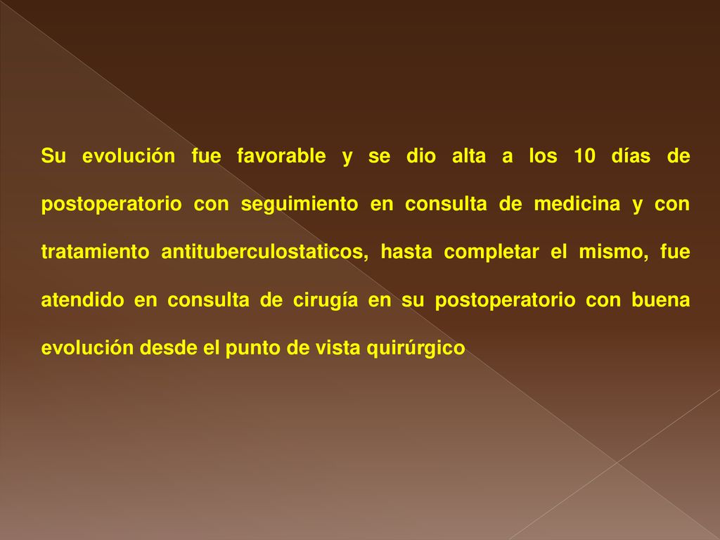 Su evolución fue favorable y se dio alta a los 10 días de postoperatorio con seguimiento en consulta de medicina y con tratamiento antituberculostaticos, hasta completar el mismo, fue atendido en consulta de cirugía en su postoperatorio con buena evolución desde el punto de vista quirúrgico