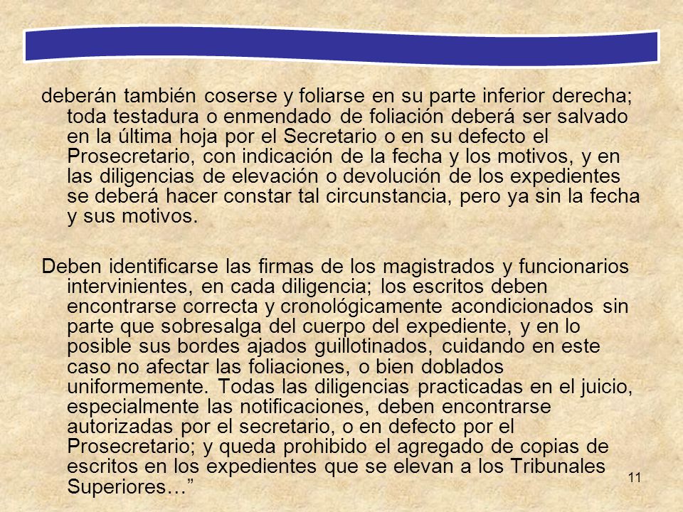 deberán también coserse y foliarse en su parte inferior derecha; toda testadura o enmendado de foliación deberá ser salvado en la última hoja por el Secretario o en su defecto el Prosecretario, con indicación de la fecha y los motivos, y en las diligencias de elevación o devolución de los expedientes se deberá hacer constar tal circunstancia, pero ya sin la fecha y sus motivos.