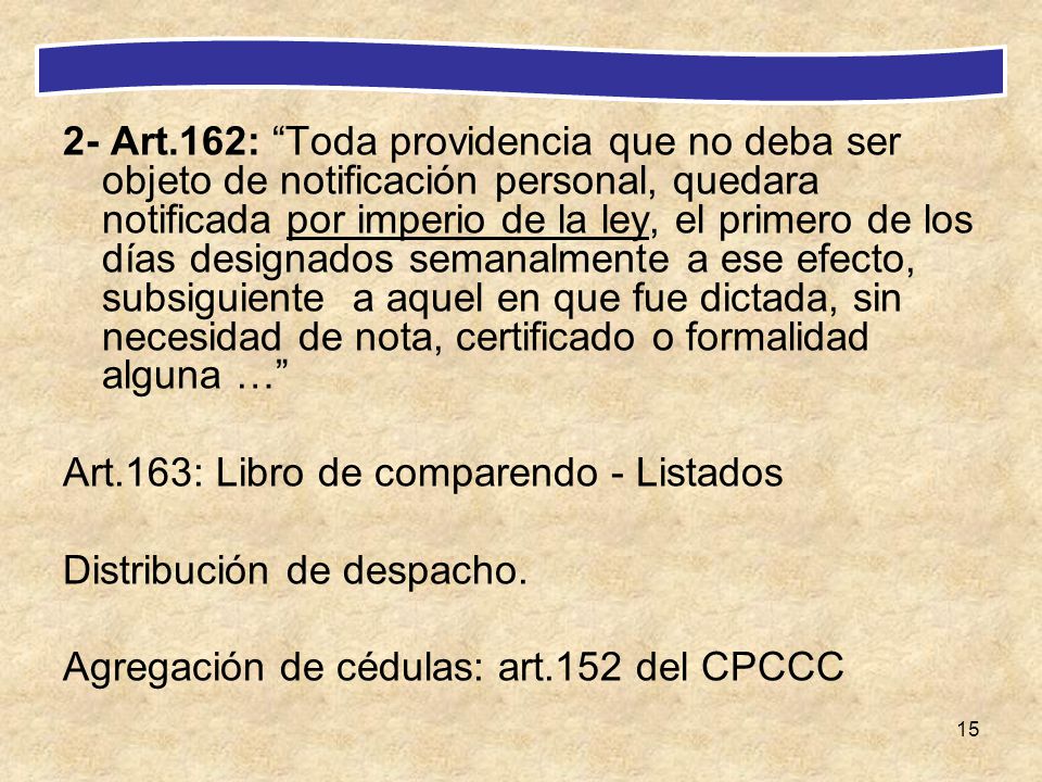2- Art.162: Toda providencia que no deba ser objeto de notificación personal, quedara notificada por imperio de la ley, el primero de los días designados semanalmente a ese efecto, subsiguiente a aquel en que fue dictada, sin necesidad de nota, certificado o formalidad alguna …