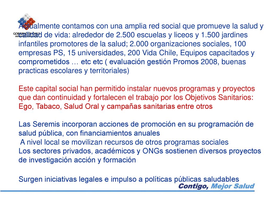 Actualmente contamos con una amplia red social que promueve la salud y calidad de vida: alrededor de escuelas y liceos y jardines infantiles promotores de la salud; organizaciones sociales, 100 empresas PS, 15 universidades, 200 Vida Chile, Equipos capacitados y comprometidos … etc etc ( evaluación gestión Promos 2008, buenas practicas escolares y territoriales) Este capital social han permitido instalar nuevos programas y proyectos que dan continuidad y fortalecen el trabajo por los Objetivos Sanitarios: Ego, Tabaco, Salud Oral y campañas sanitarias entre otros Las Seremis incorporan acciones de promoción en su programación de salud pública, con financiamientos anuales A nivel local se movilizan recursos de otros programas sociales Los sectores privados, académicos y ONGs sostienen diversos proyectos de investigación acción y formación Surgen iniciativas legales e impulso a políticas públicas saludables