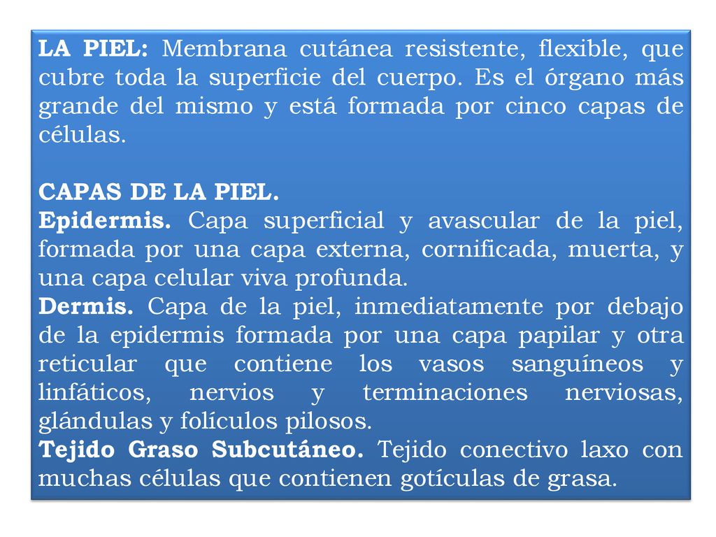 LA PIEL: Membrana cutánea resistente, flexible, que cubre toda la superficie del cuerpo. Es el órgano más grande del mismo y está formada por cinco capas de células.