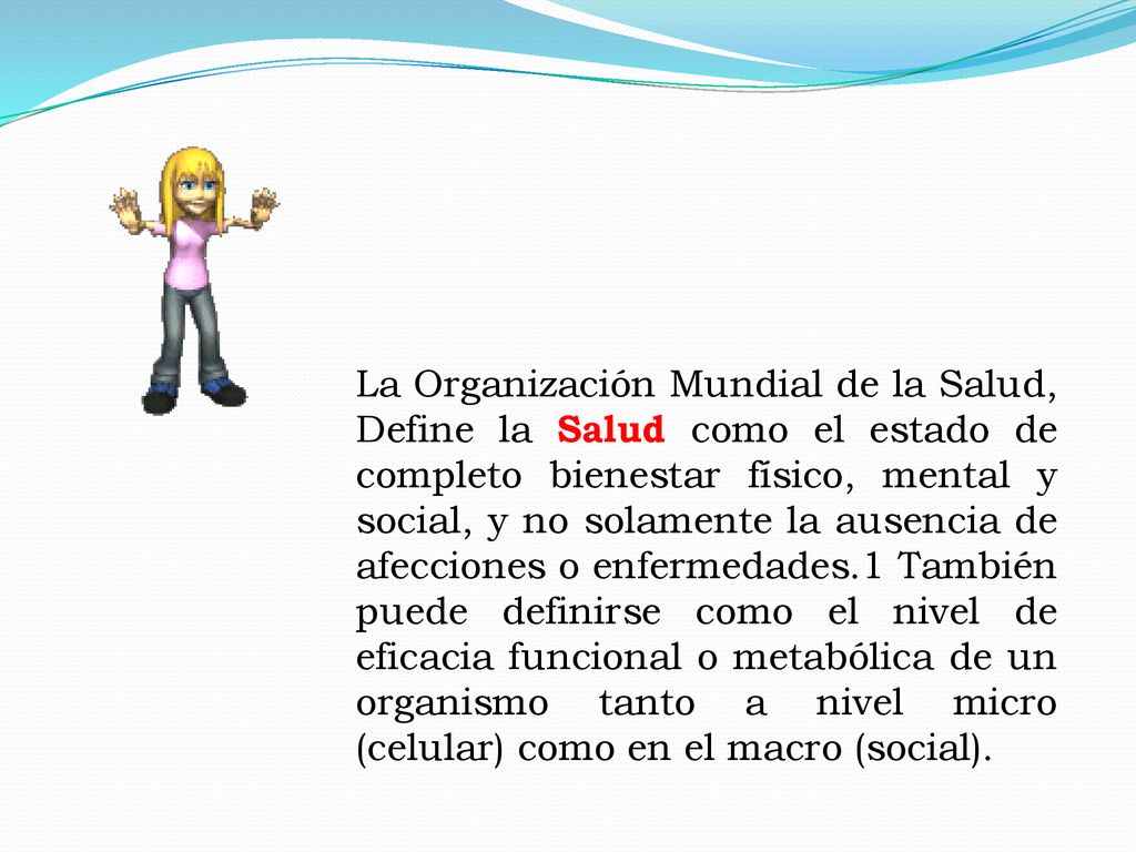 La Organización Mundial de la Salud, Define la Salud como el estado de completo bienestar físico, mental y social, y no solamente la ausencia de afecciones o enfermedades.1 También puede definirse como el nivel de eficacia funcional o metabólica de un organismo tanto a nivel micro (celular) como en el macro (social).