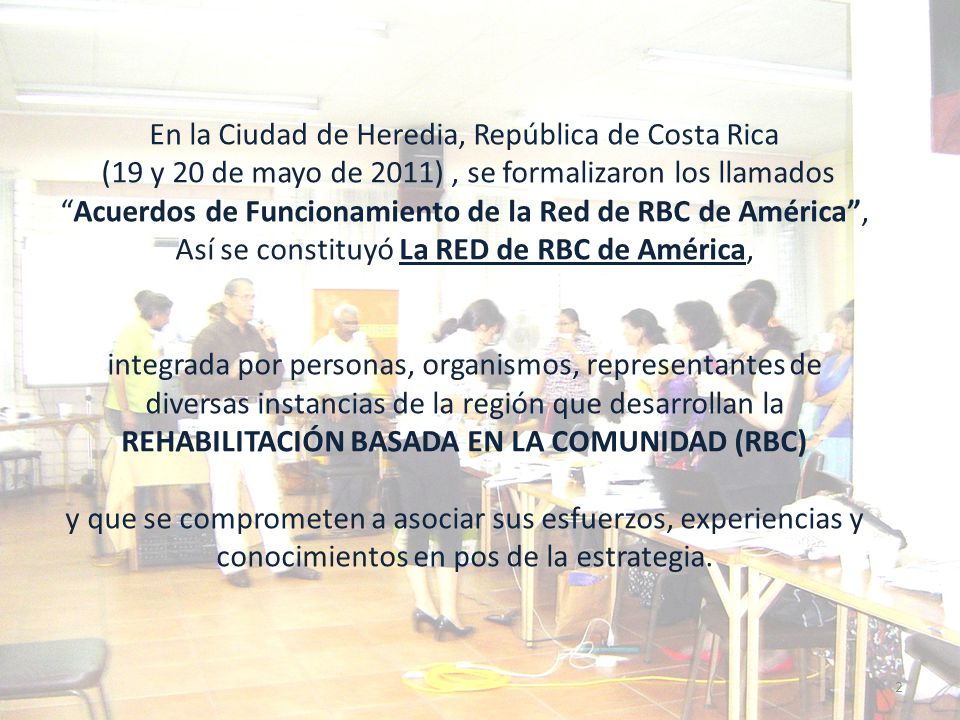 En la Ciudad de Heredia, República de Costa Rica (19 y 20 de mayo de 2011) , se formalizaron los llamados Acuerdos de Funcionamiento de la Red de RBC de América , Así se constituyó La RED de RBC de América, integrada por personas, organismos, representantes de diversas instancias de la región que desarrollan la REHABILITACIÓN BASADA EN LA COMUNIDAD (RBC) y que se comprometen a asociar sus esfuerzos, experiencias y conocimientos en pos de la estrategia.