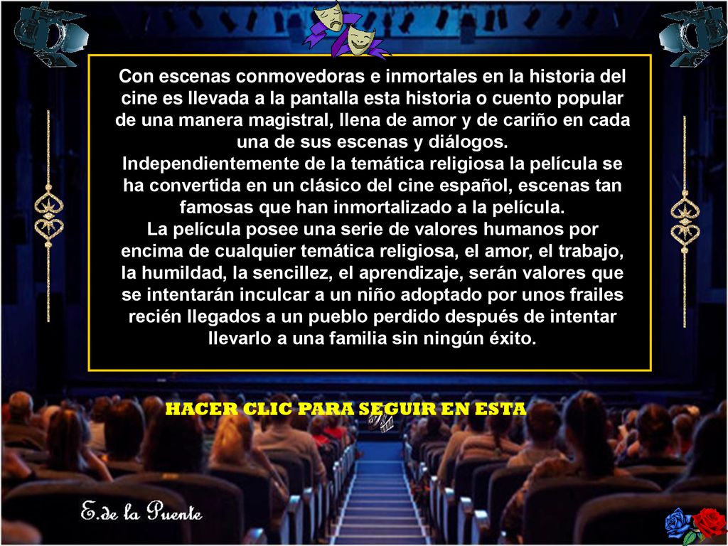Con escenas conmovedoras e inmortales en la historia del cine es llevada a la pantalla esta historia o cuento popular de una manera magistral, llena de amor y de cariño en cada una de sus escenas y diálogos. Independientemente de la temática religiosa la película se ha convertida en un clásico del cine español, escenas tan famosas que han inmortalizado a la película. La película posee una serie de valores humanos por encima de cualquier temática religiosa, el amor, el trabajo, la humildad, la sencillez, el aprendizaje, serán valores que se intentarán inculcar a un niño adoptado por unos frailes recién llegados a un pueblo perdido después de intentar llevarlo a una familia sin ningún éxito.