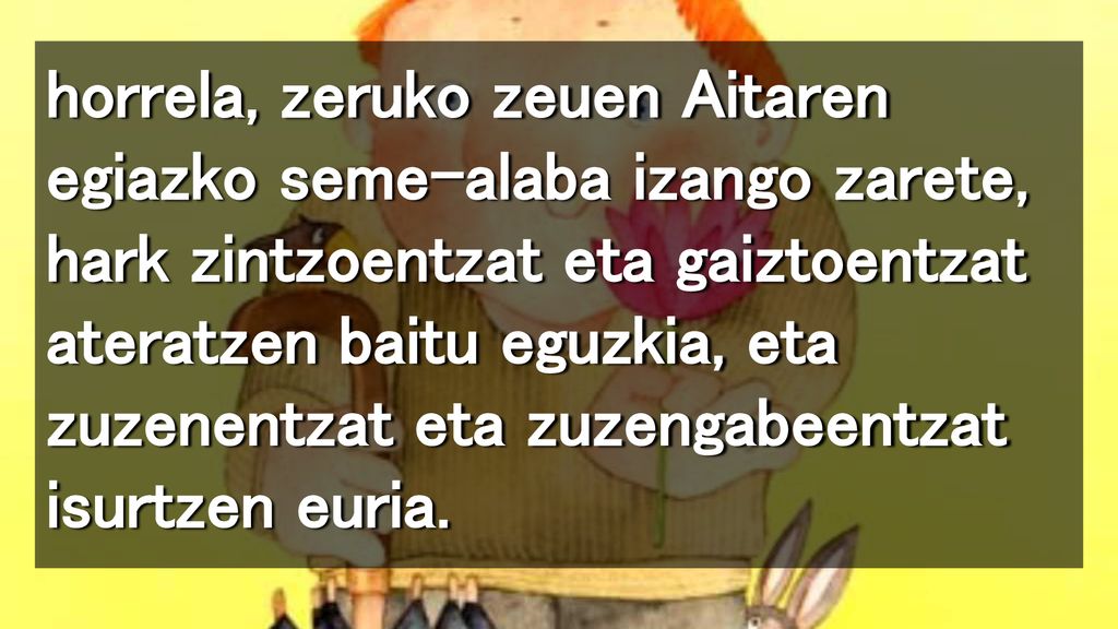 horrela, zeruko zeuen Aitaren egiazko seme-alaba izango zarete, hark zintzoentzat eta gaiztoentzat ateratzen baitu eguzkia, eta zuzenentzat eta zuzengabeentzat isurtzen euria.