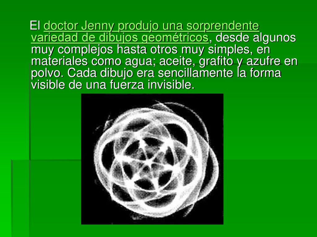 El doctor Jenny produjo una sorprendente variedad de dibujos geométricos, desde algunos muy complejos hasta otros muy simples, en materiales como agua; aceite, grafito y azufre en polvo.