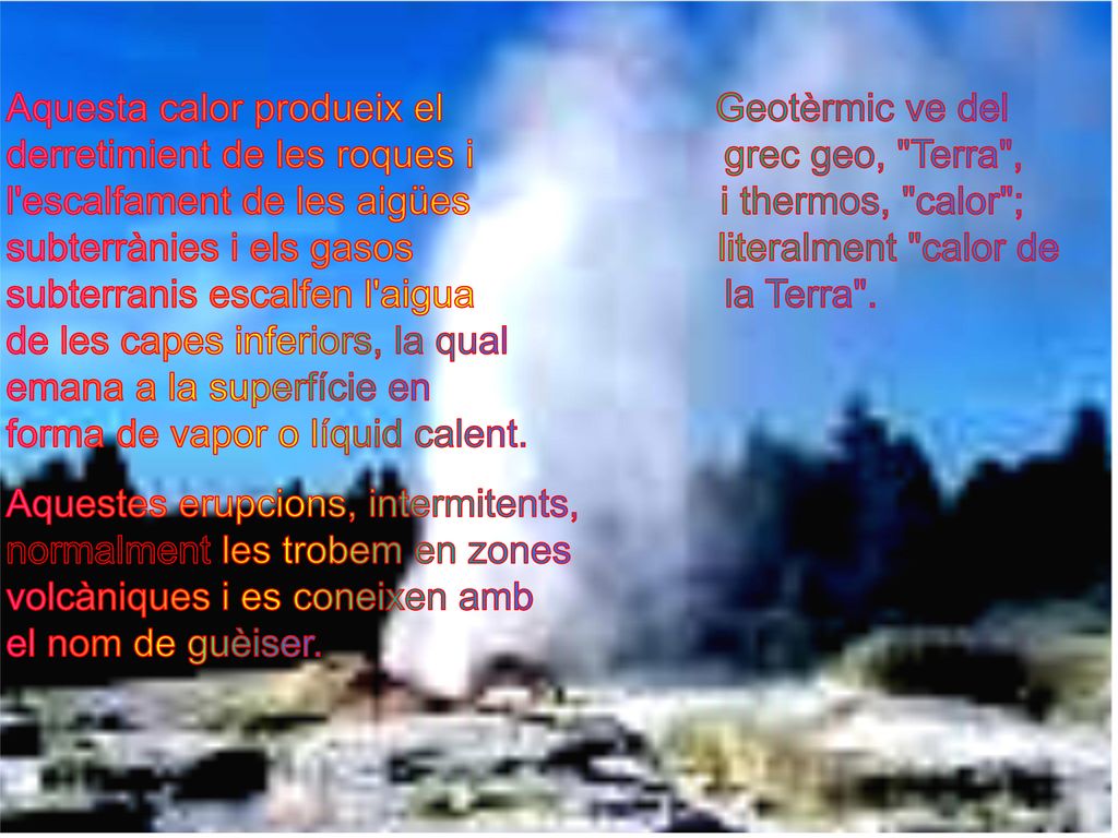 Aquesta calor produeix el Geotèrmic ve del derretimient de les roques i grec geo, Terra , l escalfament de les aigües i thermos, calor ; subterrànies i els gasos literalment calor de subterranis escalfen l aigua la Terra . de les capes inferiors, la qual emana a la superfície en forma de vapor o líquid calent.