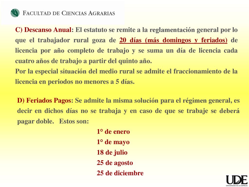 C) Descanso Anual: El estatuto se remite a la reglamentación general por lo que el trabajador rural goza de 20 días (más domingos y feriados) de licencia por año completo de trabajo y se suma un día de licencia cada cuatro años de trabajo a partir del quinto año.