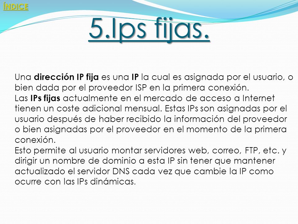 ÍNDICE 5.Ips fijas. Una dirección IP fija es una IP la cual es asignada por el usuario, o bien dada por el proveedor ISP en la primera conexión.