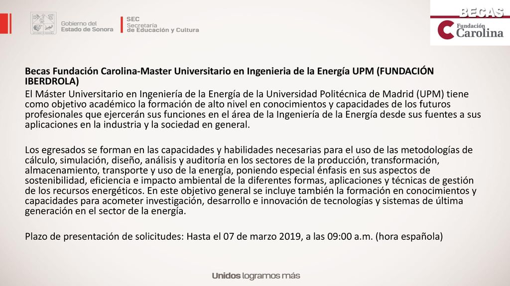 Becas Fundación Carolina-Master Universitario en Ingenieria de la Energía UPM (FUNDACIÓN IBERDROLA) El Máster Universitario en Ingeniería de la Energía de la Universidad Politécnica de Madrid (UPM) tiene como objetivo académico la formación de alto nivel en conocimientos y capacidades de los futuros profesionales que ejercerán sus funciones en el área de la Ingeniería de la Energía desde sus fuentes a sus aplicaciones en la industria y la sociedad en general.