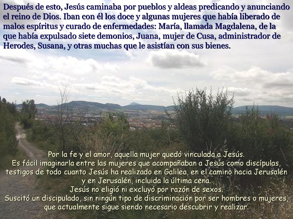 Después de esto, Jesús caminaba por pueblos y aldeas predicando y anunciando el reino de Dios. Iban con él los doce y algunas mujeres que había liberado de malos espíritus y curado de enfermedades: María, llamada Magdalena, de la que había expulsado siete demonios, Juana, mujer de Cusa, administrador de Herodes, Susana, y otras muchas que le asistían con sus bienes.