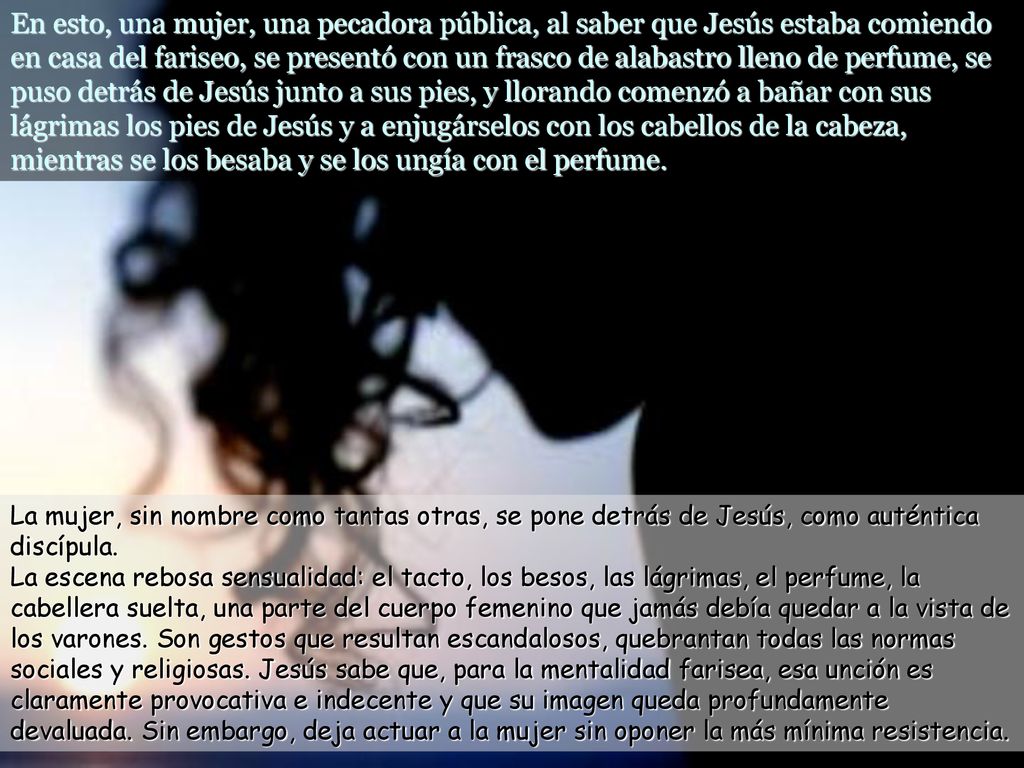 En esto, una mujer, una pecadora pública, al saber que Jesús estaba comiendo en casa del fariseo, se presentó con un frasco de alabastro lleno de perfume, se puso detrás de Jesús junto a sus pies, y llorando comenzó a bañar con sus lágrimas los pies de Jesús y a enjugárselos con los cabellos de la cabeza, mientras se los besaba y se los ungía con el perfume.