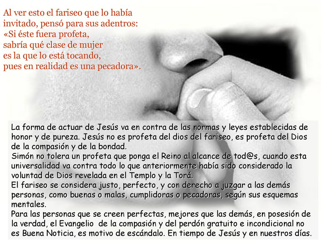 Al ver esto el fariseo que lo había invitado, pensó para sus adentros: «Si éste fuera profeta, sabría qué clase de mujer es la que lo está tocando, pues en realidad es una pecadora».