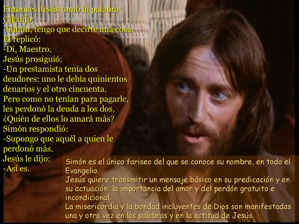 Entonces Jesús tomó la palabra y le dijo: -Simón, tengo que decirte una cosa. El replicó: -Di, Maestro. Jesús prosiguió: -Un prestamista tenía dos deudores: uno le debía quinientos denarios y el otro cincuenta. Pero como no tenían para pagarle, les perdonó la deuda a los dos. ¿Quién de ellos lo amará más Simón respondió: -Supongo que aquél a quien le perdonó más. Jesús le dijo: -Así es.