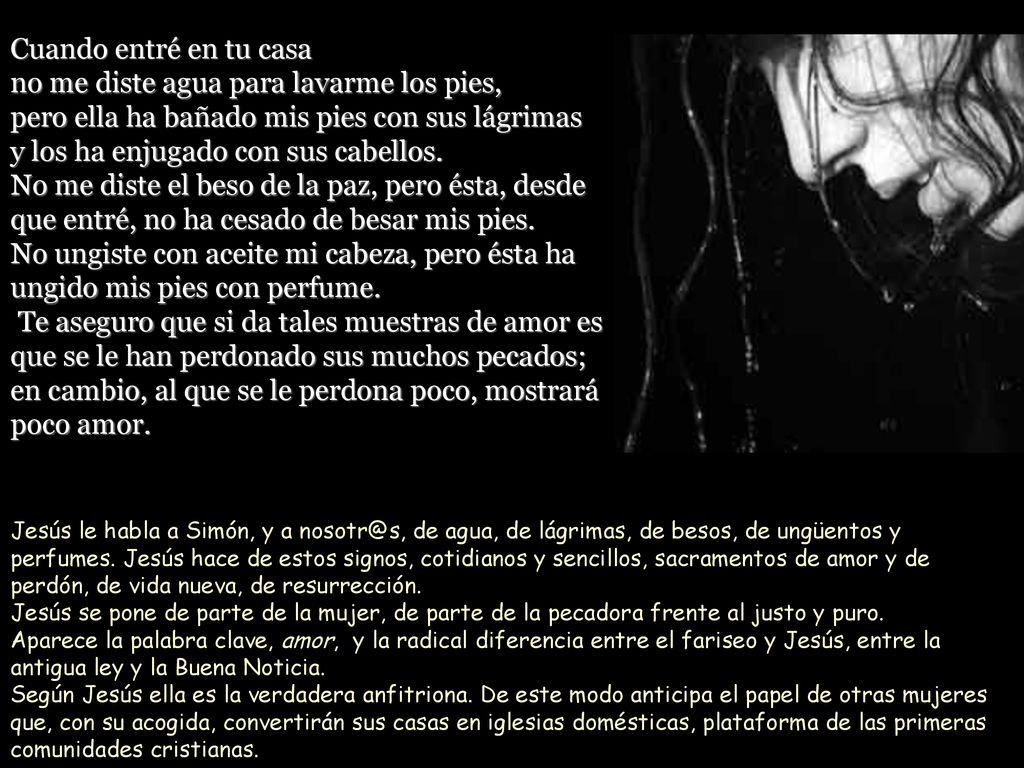 Cuando entré en tu casa no me diste agua para lavarme los pies, pero ella ha bañado mis pies con sus lágrimas y los ha enjugado con sus cabellos. No me diste el beso de la paz, pero ésta, desde que entré, no ha cesado de besar mis pies. No ungiste con aceite mi cabeza, pero ésta ha ungido mis pies con perfume. Te aseguro que si da tales muestras de amor es que se le han perdonado sus muchos pecados; en cambio, al que se le perdona poco, mostrará poco amor.