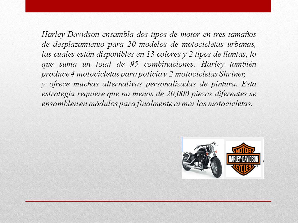 Harley-Davidson ensambla dos tipos de motor en tres tamaños de desplazamiento para 20 modelos de motocicletas urbanas, las cuales están disponibles en 13 colores y 2 tipos de llantas, lo que suma un total de 95 combinaciones. Harley también produce 4 motocicletas para policía y 2 motocicletas Shriner,