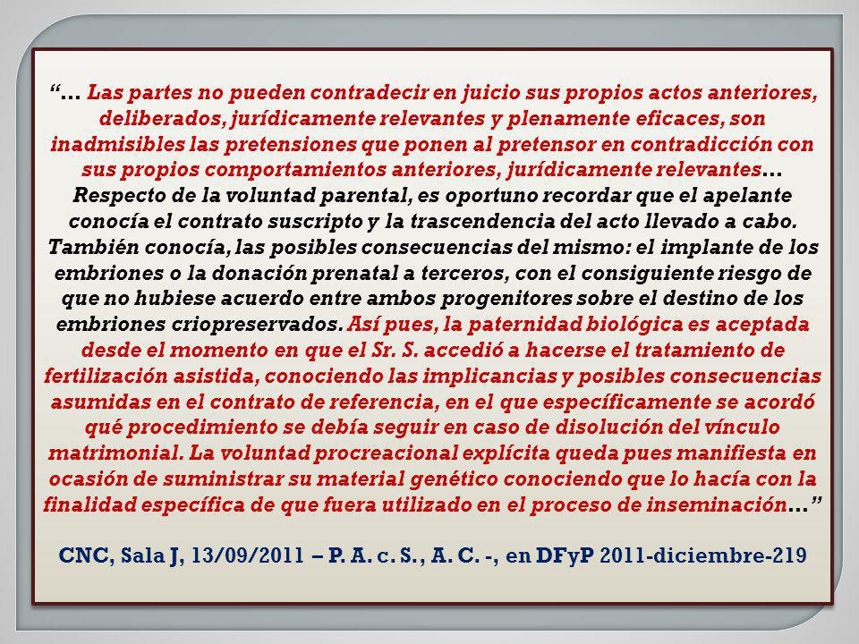 … Las partes no pueden contradecir en juicio sus propios actos anteriores, deliberados, jurídicamente relevantes y plenamente eficaces, son inadmisibles las pretensiones que ponen al pretensor en contradicción con sus propios comportamientos anteriores, jurídicamente relevantes… Respecto de la voluntad parental, es oportuno recordar que el apelante conocía el contrato suscripto y la trascendencia del acto llevado a cabo. También conocía, las posibles consecuencias del mismo: el implante de los embriones o la donación prenatal a terceros, con el consiguiente riesgo de que no hubiese acuerdo entre ambos progenitores sobre el destino de los embriones criopreservados. Así pues, la paternidad biológica es aceptada desde el momento en que el Sr. S. accedió a hacerse el tratamiento de fertilización asistida, conociendo las implicancias y posibles consecuencias asumidas en el contrato de referencia, en el que específicamente se acordó qué procedimiento se debía seguir en caso de disolución del vínculo matrimonial. La voluntad procreacional explícita queda pues manifiesta en ocasión de suministrar su material genético conociendo que lo hacía con la finalidad específica de que fuera utilizado en el proceso de inseminación…
