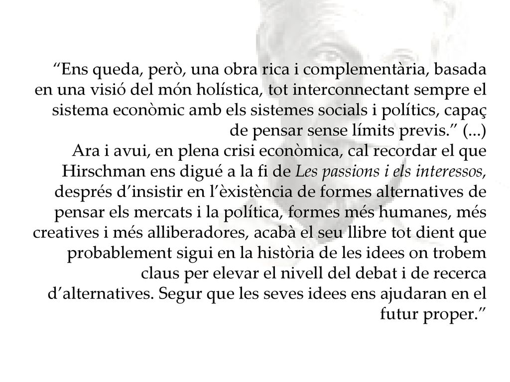 Ens queda, però, una obra rica i complementària, basada en una visió del món holística, tot interconnectant sempre el sistema econòmic amb els sistemes socials i polítics, capaç de pensar sense límits previs. (...) Ara i avui, en plena crisi econòmica, cal recordar el que Hirschman ens digué a la fi de Les passions i els interessos, després d’insistir en l’èxistència de formes alternatives de pensar els mercats i la política, formes més humanes, més creatives i més alliberadores, acabà el seu llibre tot dient que probablement sigui en la història de les idees on trobem claus per elevar el nivell del debat i de recerca d’alternatives.