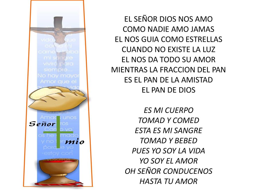 EL SEÑOR DIOS NOS AMO COMO NADIE AMO JAMAS EL NOS GUIA COMO ESTRELLAS CUANDO NO EXISTE LA LUZ EL NOS DA TODO SU AMOR MIENTRAS LA FRACCION DEL PAN ES EL PAN DE LA AMISTAD EL PAN DE DIOS ES MI CUERPO TOMAD Y COMED ESTA ES MI SANGRE TOMAD Y BEBED PUES YO SOY LA VIDA YO SOY EL AMOR OH SEÑOR CONDUCENOS HASTA TU AMOR