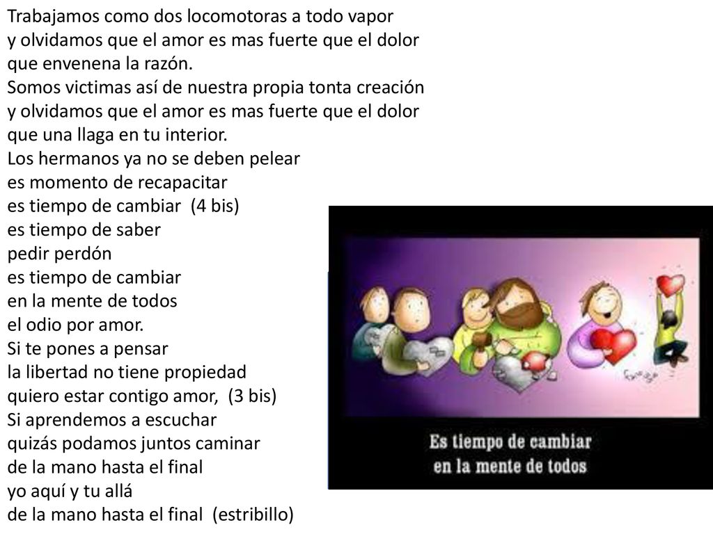 Trabajamos como dos locomotoras a todo vapor y olvidamos que el amor es mas fuerte que el dolor que envenena la razón. Somos victimas así de nuestra propia tonta creación y olvidamos que el amor es mas fuerte que el dolor que una llaga en tu interior. Los hermanos ya no se deben pelear es momento de recapacitar es tiempo de cambiar (4 bis) es tiempo de saber pedir perdón es tiempo de cambiar en la mente de todos el odio por amor. Si te pones a pensar la libertad no tiene propiedad quiero estar contigo amor, (3 bis) Si aprendemos a escuchar quizás podamos juntos caminar de la mano hasta el final yo aquí y tu allá de la mano hasta el final (estribillo)