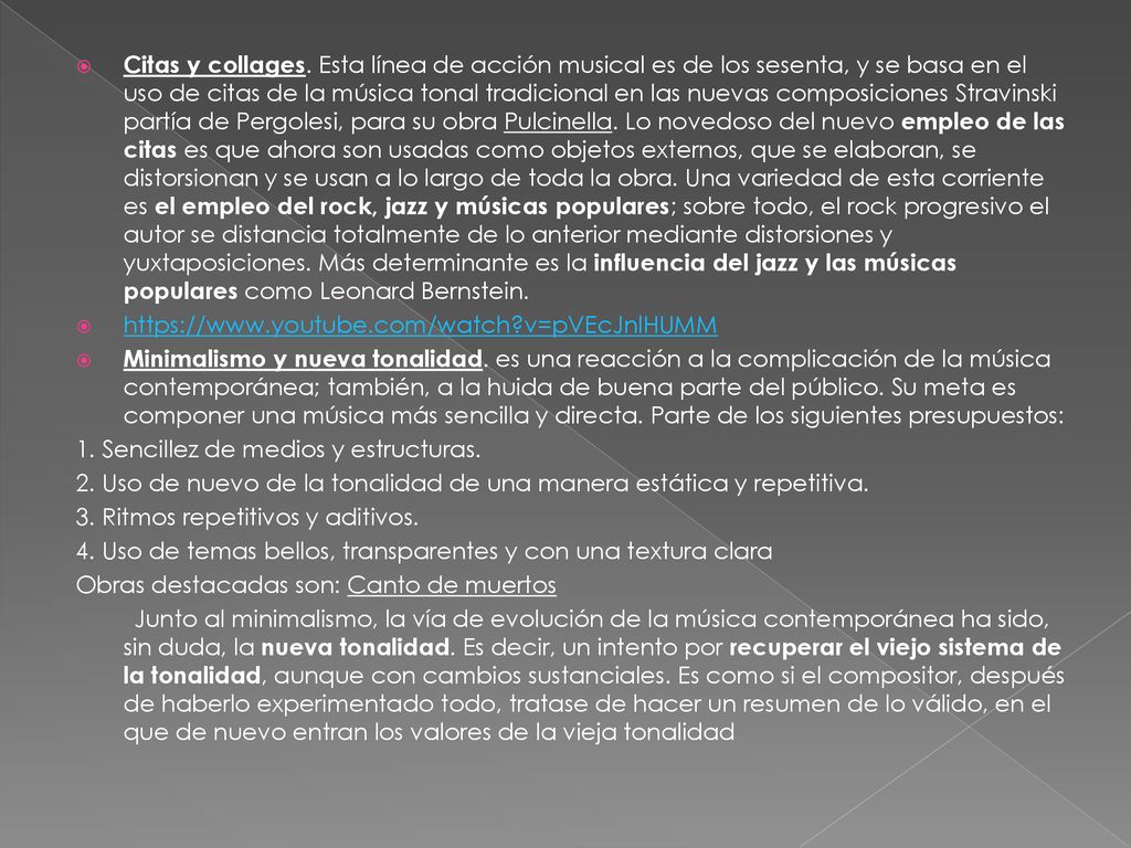Citas y collages. Esta línea de acción musical es de los sesenta, y se basa en el uso de citas de la música tonal tradicional en las nuevas composiciones Stravinski partía de Pergolesi, para su obra Pulcinella. Lo novedoso del nuevo empleo de las citas es que ahora son usadas como objetos externos, que se elaboran, se distorsionan y se usan a lo largo de toda la obra. Una variedad de esta corriente es el empleo del rock, jazz y músicas populares; sobre todo, el rock progresivo el autor se distancia totalmente de lo anterior mediante distorsiones y yuxtaposiciones. Más determinante es la influencia del jazz y las músicas populares como Leonard Bernstein.