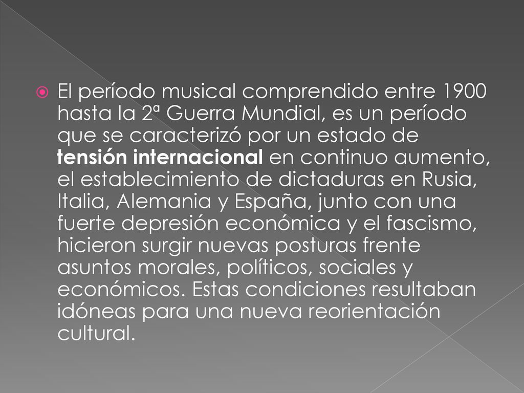 El período musical comprendido entre 1900 hasta la 2ª Guerra Mundial, es un período que se caracterizó por un estado de tensión internacional en continuo aumento, el establecimiento de dictaduras en Rusia, Italia, Alemania y España, junto con una fuerte depresión económica y el fascismo, hicieron surgir nuevas posturas frente asuntos morales, políticos, sociales y económicos.