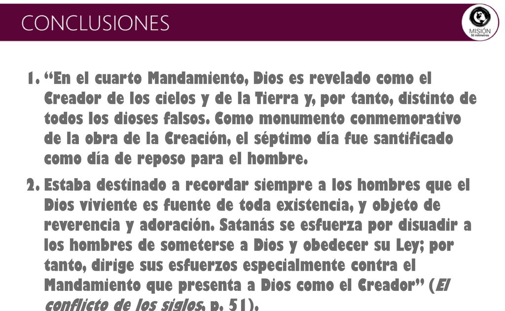 En el cuarto Mandamiento, Dios es revelado como el Creador de los cielos y de la Tierra y, por tanto, distinto de todos los dioses falsos. Como monumento conmemorativo de la obra de la Creación, el séptimo día fue santificado como día de reposo para el hombre.