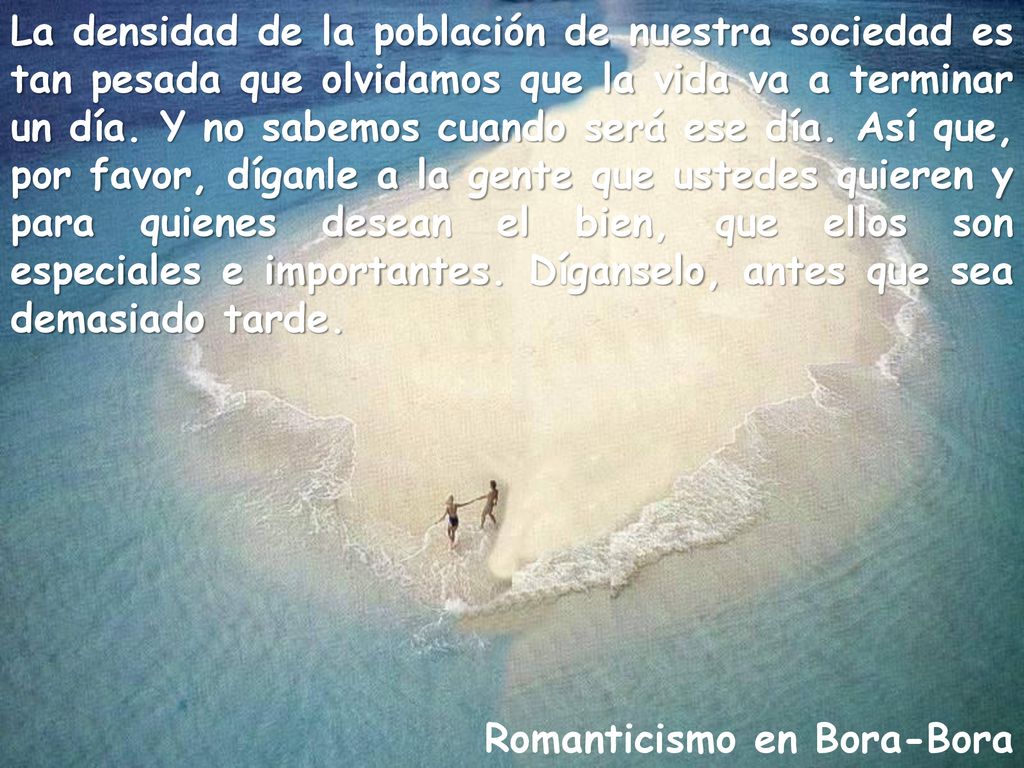 La densidad de la población de nuestra sociedad es tan pesada que olvidamos que la vida va a terminar un día. Y no sabemos cuando será ese día. Así que, por favor, díganle a la gente que ustedes quieren y para quienes desean el bien, que ellos son especiales e importantes. Díganselo, antes que sea demasiado tarde.